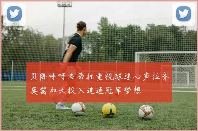 贝隆呼吁洛蒂托重视球迷心声拉齐奥需加大投入追逐冠军梦想