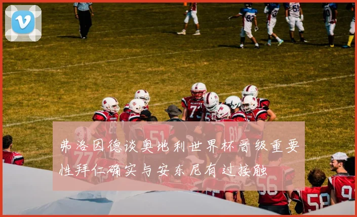 弗洛因德谈奥地利世界杯晋级重要性拜仁确实与安东尼有过接触