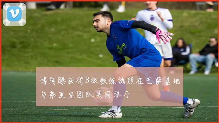博阿滕获得B级教练执照在巴萨基地与弗里克团队共同学习