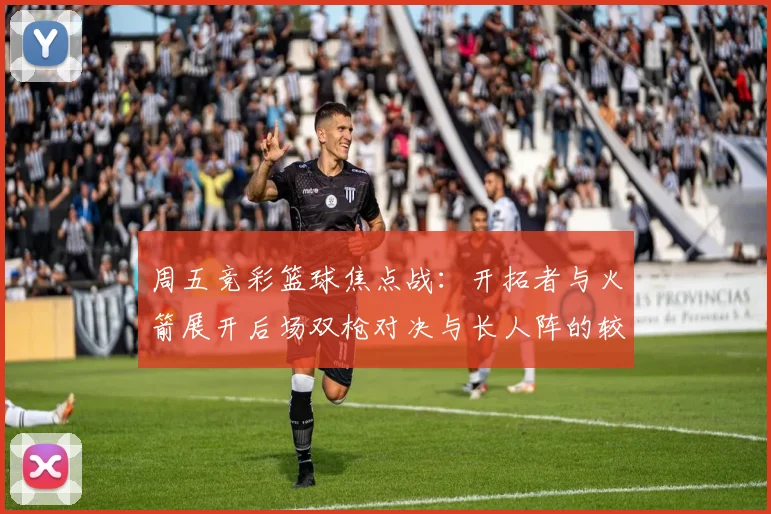 周五竞彩篮球焦点战：开拓者与火箭展开后场双枪对决与长人阵的较量