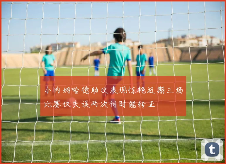 小内姆哈德助攻表现惊艳近期三场比赛仅失误两次何时能转正
