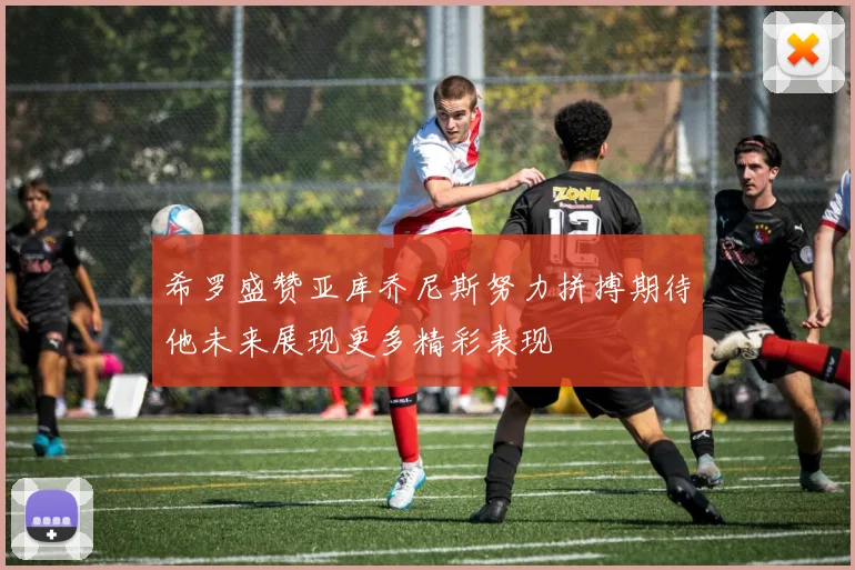 希罗盛赞亚库乔尼斯努力拼搏期待他未来展现更多精彩表现