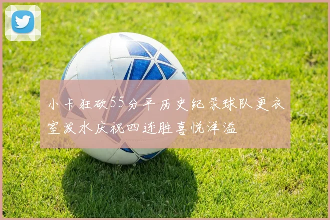 小卡狂砍55分平历史纪录球队更衣室泼水庆祝四连胜喜悦洋溢