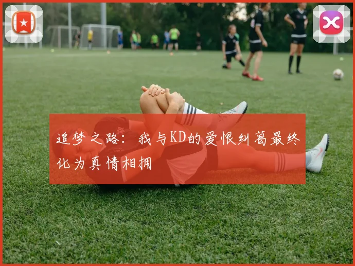 追梦之路：我与KD的爱恨纠葛最终化为真情相拥