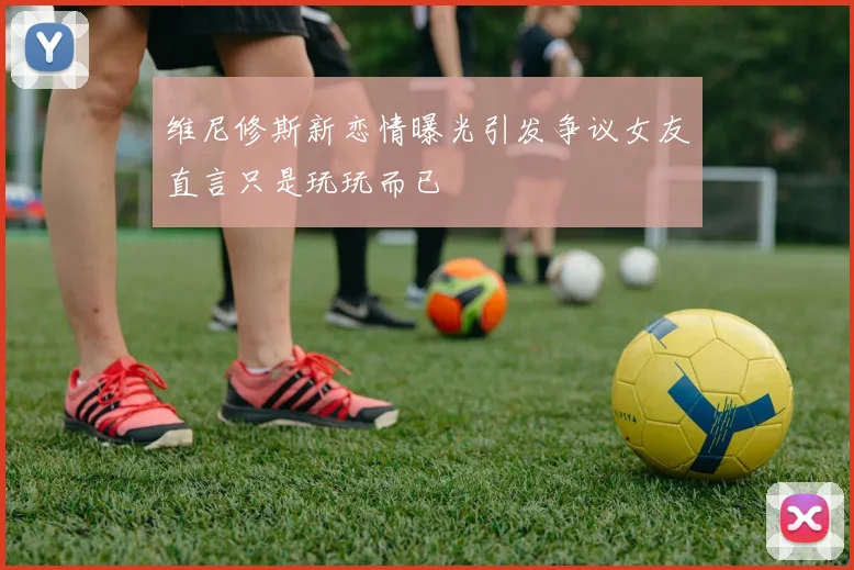 维尼修斯新恋情曝光引发争议女友直言只是玩玩而已