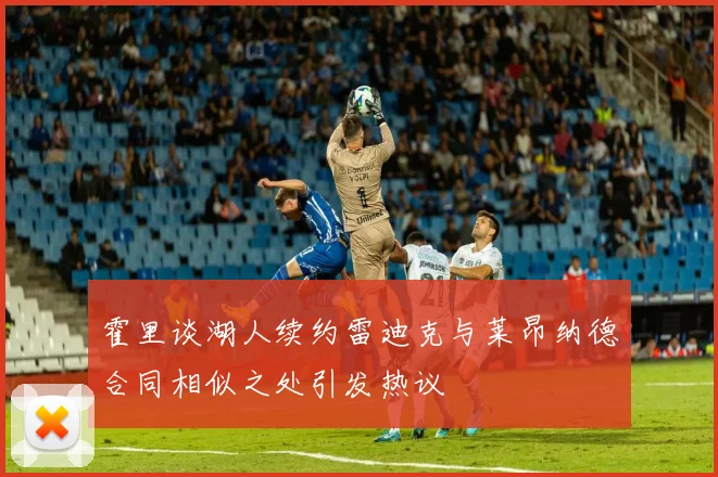 霍里谈湖人续约雷迪克与莱昂纳德合同相似之处引发热议