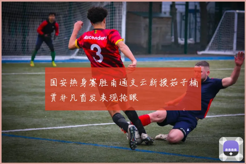 国安热身赛胜南通支云新援茹子楠贾非凡首发表现抢眼