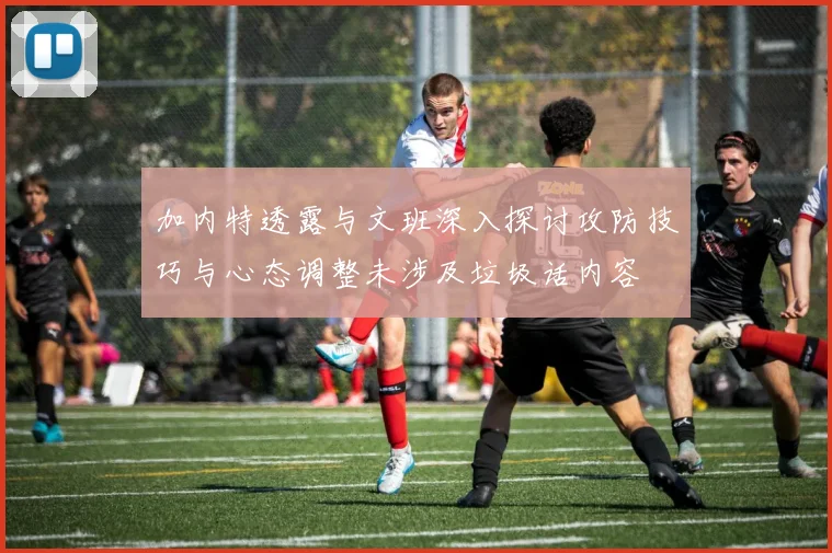 加内特透露与文班深入探讨攻防技巧与心态调整未涉及垃圾话内容