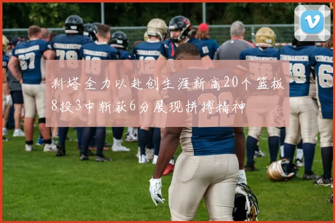 科塔全力以赴创生涯新高20个篮板8投3中斩获6分展现拼搏精神