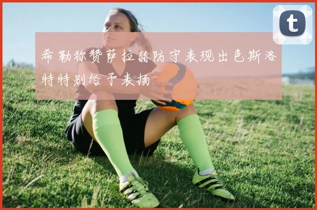 希勒称赞萨拉赫防守表现出色斯洛特特别给予表扬