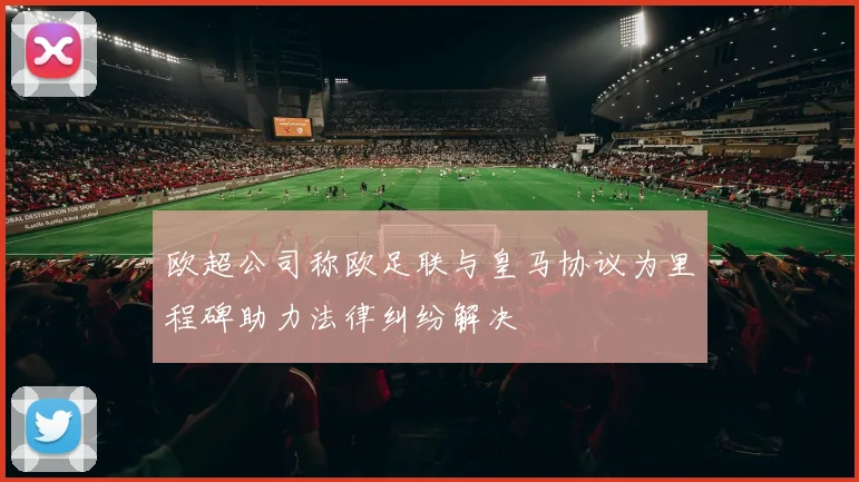 欧超公司称欧足联与皇马协议为里程碑助力法律纠纷解决