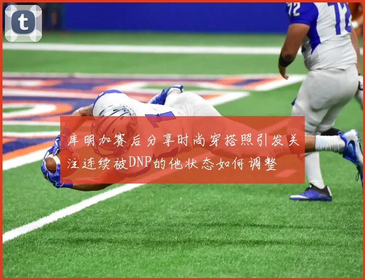 库明加赛后分享时尚穿搭照引发关注连续被DNP的他状态如何调整