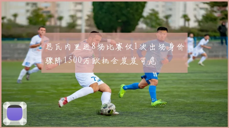 恩瓦内里近8场比赛仅1次出场身价骤降1500万欧机会岌岌可危