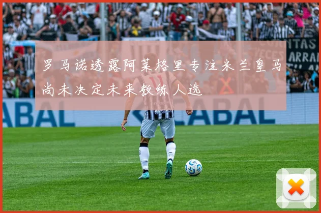 罗马诺透露阿莱格里专注米兰皇马尚未决定未来教练人选