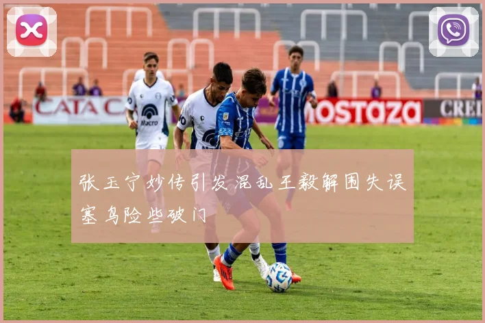 张玉宁妙传引发混乱王毅解围失误塞鸟险些破门