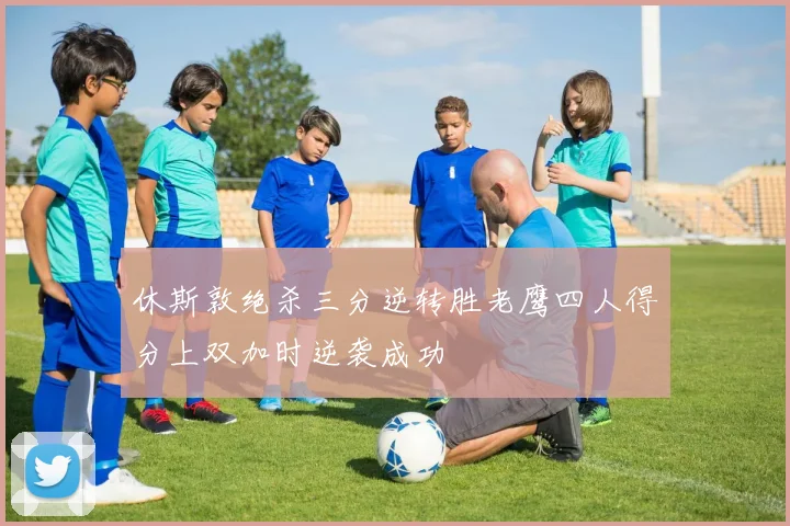 休斯敦绝杀三分逆转胜老鹰四人得分上双加时逆袭成功