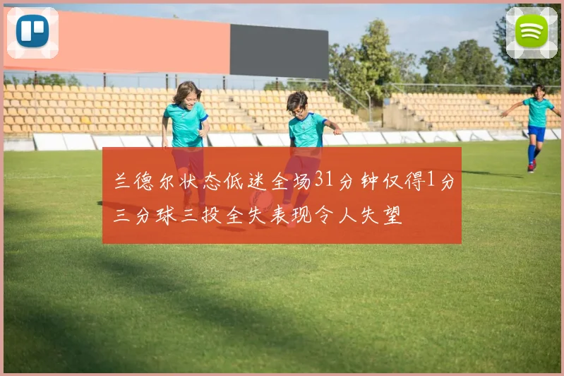 兰德尔状态低迷全场31分钟仅得1分三分球三投全失表现令人失望