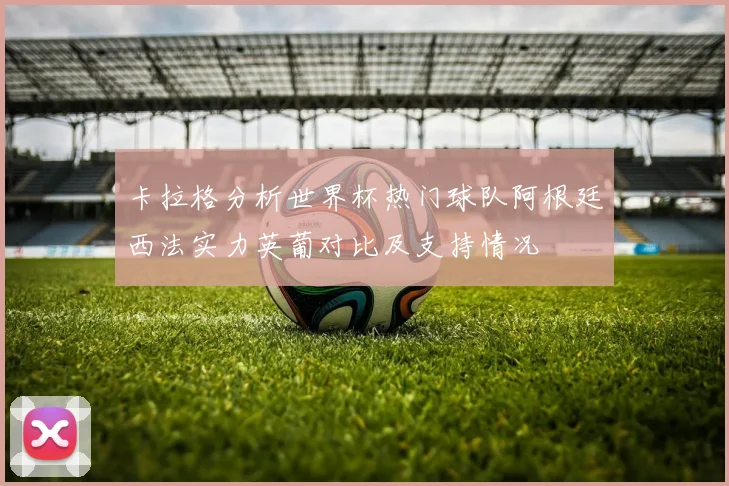 卡拉格分析世界杯热门球队阿根廷西法实力英葡对比及支持情况