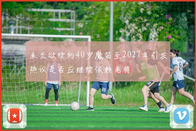 米兰欲续约40岁魔笛至2027年引发热议是否应继续依赖老将