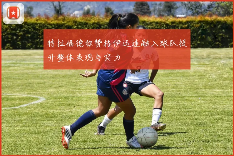 特拉福德称赞格伊迅速融入球队提升整体表现与实力