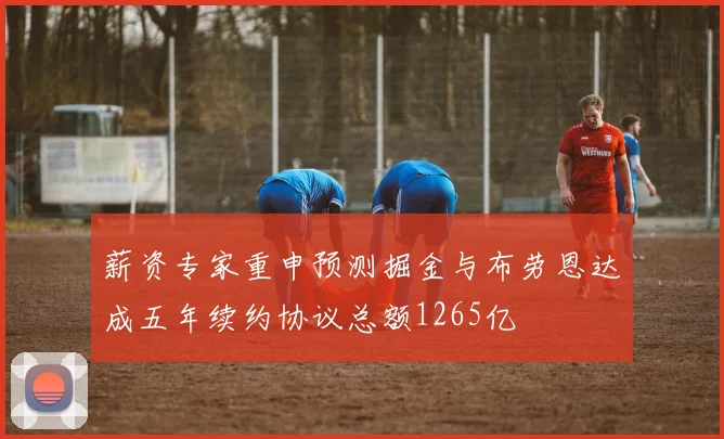 薪资专家重申预测掘金与布劳恩达成五年续约协议总额1265亿