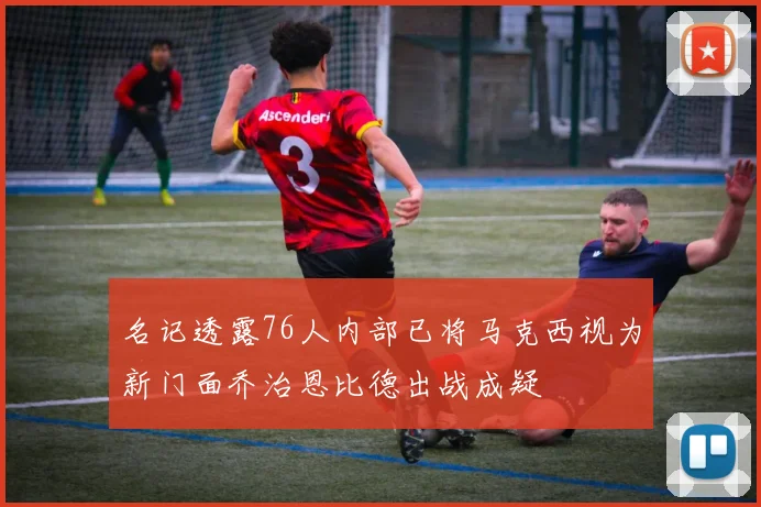 名记透露76人内部已将马克西视为新门面乔治恩比德出战成疑