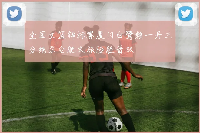 全国女篮锦标赛厦门白鹭赖一丹三分绝杀合肥文旅险胜晋级