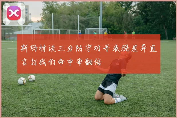 斯玛特谈三分防守对手表现差异直言打我们命中率翻倍