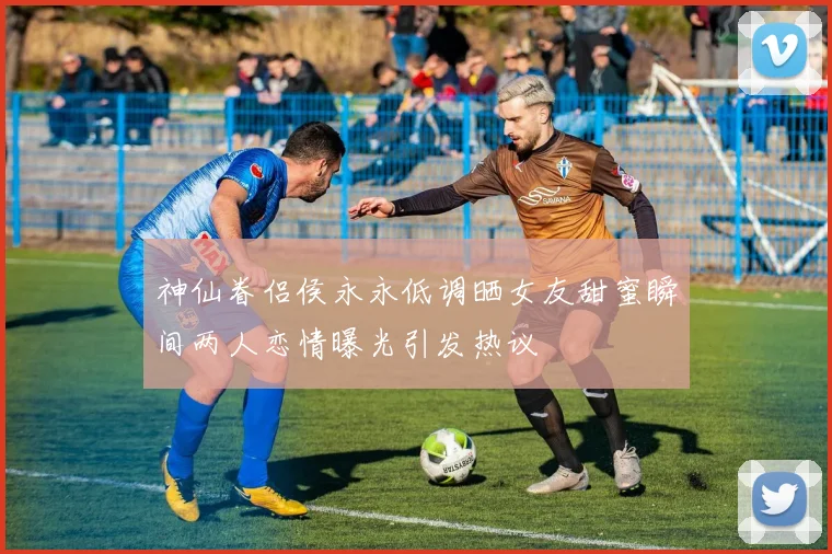 神仙眷侣侯永永低调晒女友甜蜜瞬间两人恋情曝光引发热议
