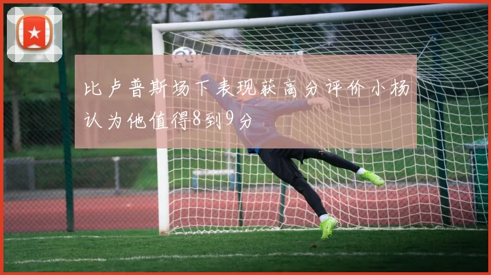 比卢普斯场下表现获高分评价小杨认为他值得8到9分