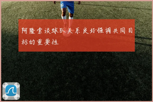 阿隆索谈球队关系良好强调共同目标的重要性
