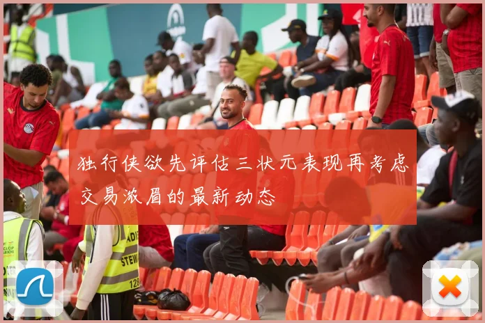 独行侠欲先评估三状元表现再考虑交易浓眉的最新动态