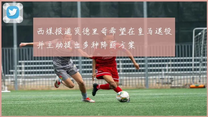西媒报道莫德里奇希望在皇马退役并主动提出多种降薪方案