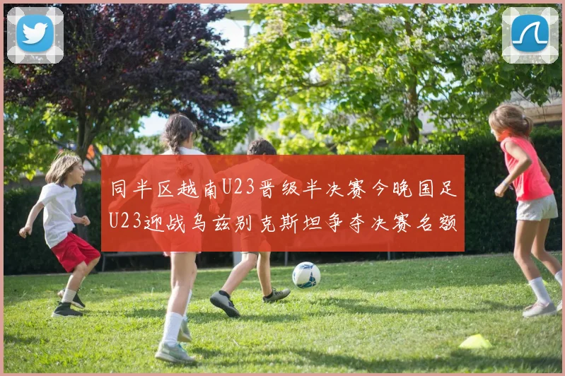 同半区越南U23晋级半决赛今晚国足U23迎战乌兹别克斯坦争夺决赛名额