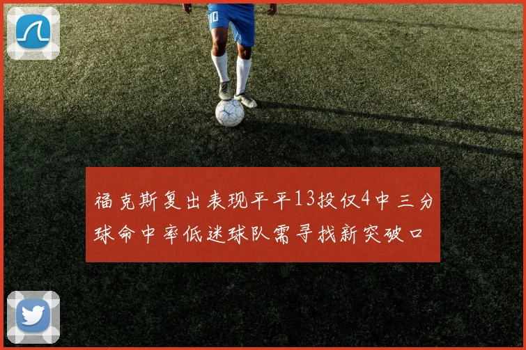 福克斯复出表现平平13投仅4中三分球命中率低迷球队需寻找新突破口