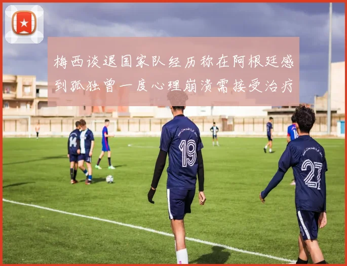 梅西谈退国家队经历称在阿根廷感到孤独曾一度心理崩溃需接受治疗
